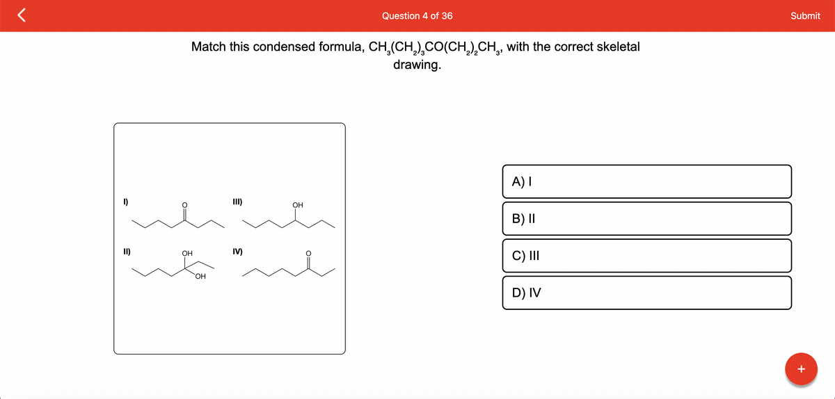 I)
II)
Match this condensed formula, CH₂(CH₂)CO(CH₂)CH₂, with the correct skeletal
drawing.
OH
OH
E
III)
IV)
Question 4 of 36
OH
A) I
B) II
C) III
D) IV
Submit
+