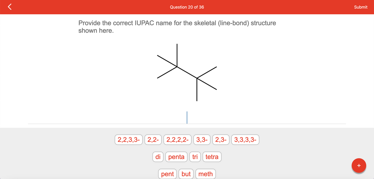 Question 20 of 36
Provide the correct IUPAC name for the skeletal (line-bond) structure
shown here.
2,2,2,2- 3,3-2,3-3,3,3,3-
2,2,3,3- 2,2- 2,2,2,2-
di penta tri tetra
pent but meth
Submit
+