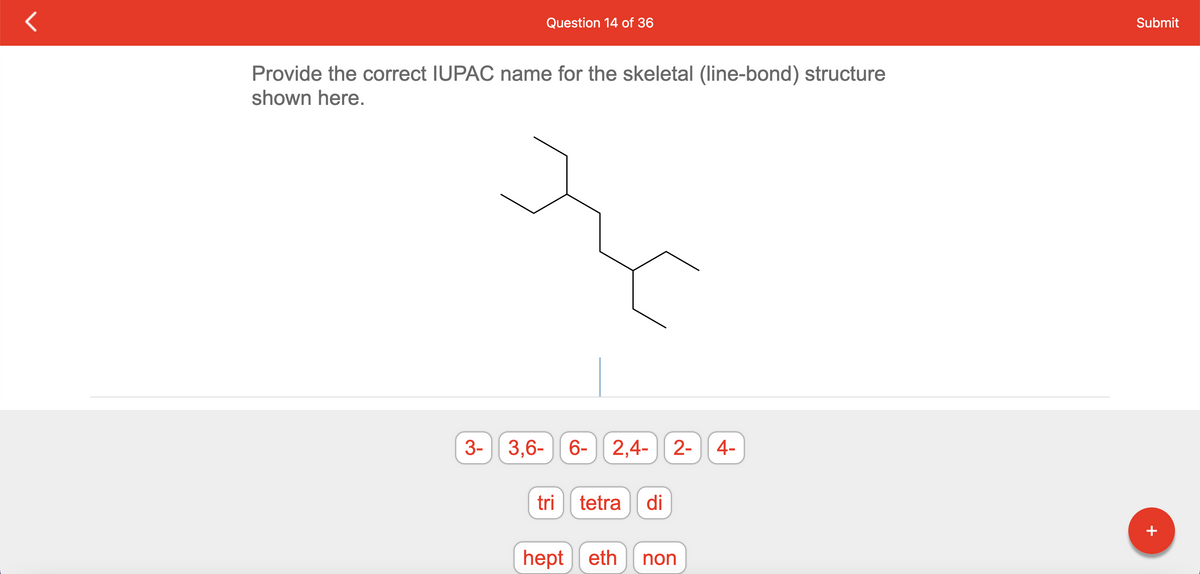 Question 14 of 36
Provide the correct IUPAC name for the skeletal (line-bond) structure
shown here.
3- 3,6-6- 2,4- 2-
tri tetra di
hept eth non
4-
Submit
+