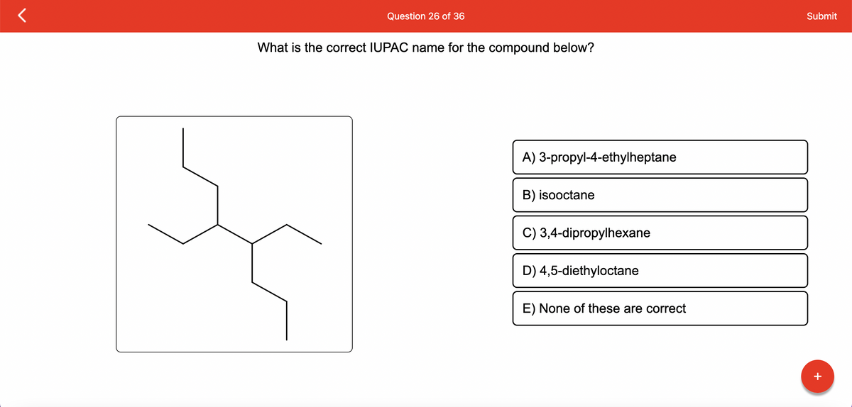 Question 26 of 36
What is the correct IUPAC name for the compound below?
A) 3-propyl-4-ethylheptane
B) isooctane
C) 3,4-dipropylhexane
D) 4,5-diethyloctane
E) None of these are correct
Submit
+