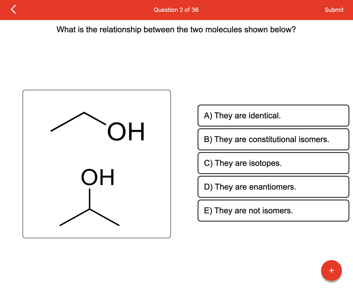 What is the relationship between the two molecules shown below?
OH
Question 2 of 36
OH
Submit
A) They are identical.
B) They are constitutional isomers.
C) They are isotopes.
D) They are enantiomers.
E) They are not isomers.
+