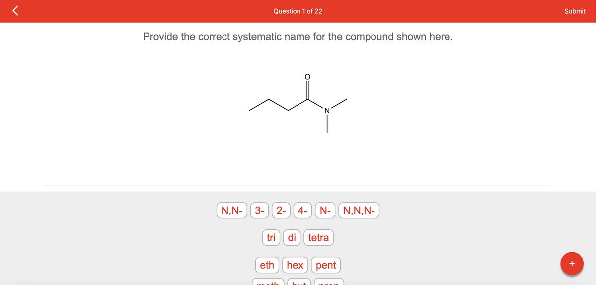 Question 1 of 22
Provide the correct systematic name for the compound shown here.
t
'N
N,N- 3-
2- 4- N- N,N,N-
tri di tetra
eth hex pent
Submit
+