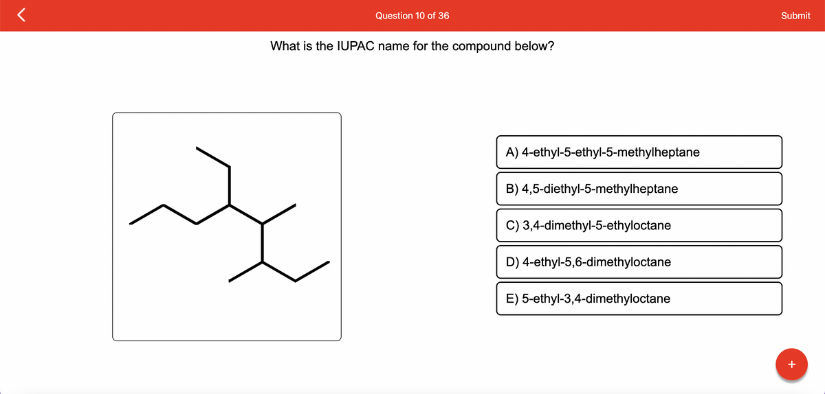 Question 10 of 36
What is the IUPAC name for the compound below?
굿
A) 4-ethyl-5-ethyl-5-methylheptane
B) 4,5-diethyl-5-methylheptane
C) 3,4-dimethyl-5-ethyloctane
D) 4-ethyl-5,6-dimethyloctane
E) 5-ethyl-3,4-dimethyloctane
Submit
+