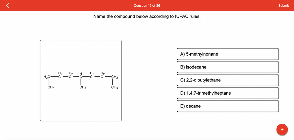 H₂ H₂
H₂C-C C
CH3
f
HU
CH3
Name the compound below according to IUPAC rules.
H₂ H₂
C-C
-CH₂
Question 19 of 36
CH3
A) 5-methylnonane
B) isodecane
C) 2,2-dibutylethane
D) 1,4,7-trimethylheptane
E) decane
Submit
+