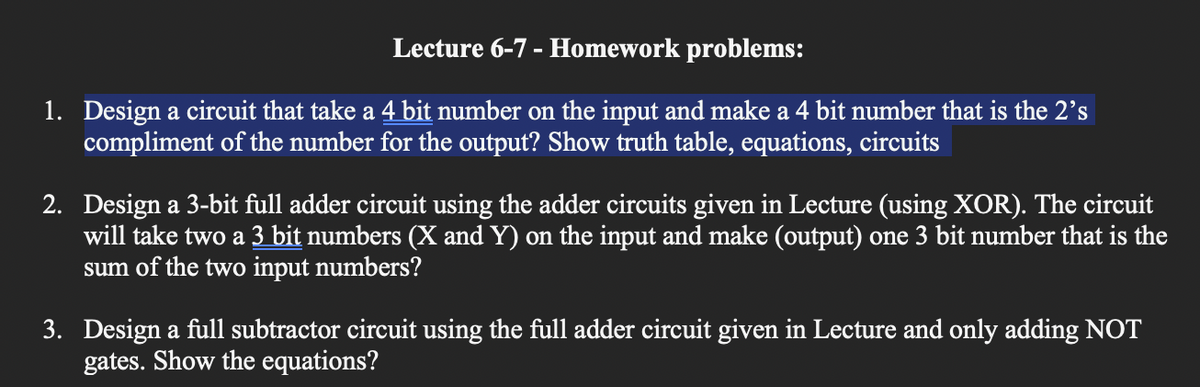 Lecture 6-7 - Homework problems:
1. Design a circuit that take a 4 bit number on the input and make a 4 bit number that is the 2's
compliment of the number for the output? Show truth table, equations, circuits
2. Design a 3-bit full adder circuit using the adder circuits given in Lecture (using XOR). The circuit
will take two a 3 bit numbers (X and Y) on the input and make (output) one 3 bit number that is the
sum of the two input numbers?
3. Design a full subtractor circuit using the full adder circuit given in Lecture and only adding NOT
gates. Show the equations?