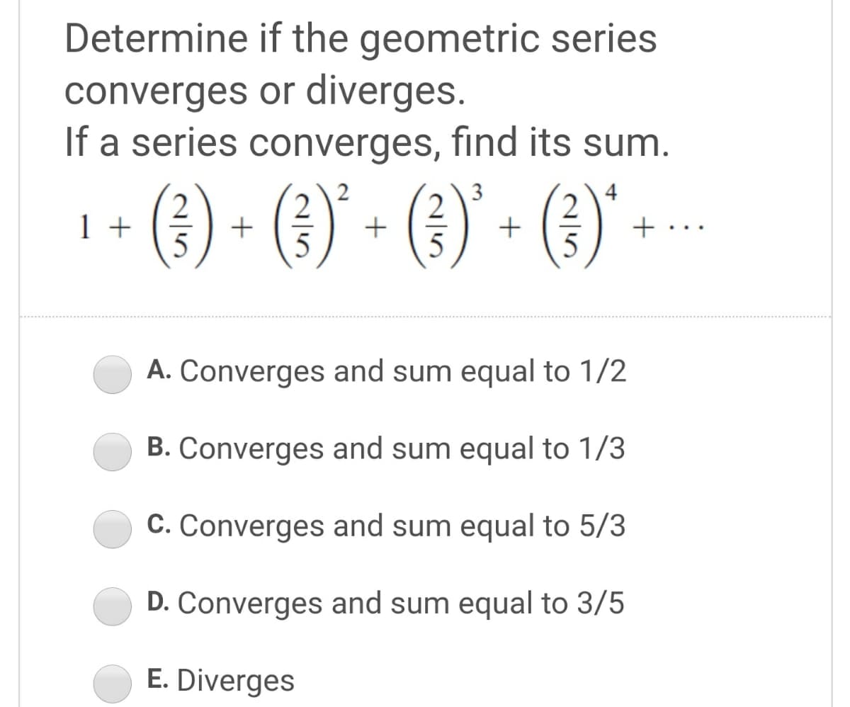 Determine if the geometric series
converges or diverges.
If a series converges, find its sum.
(1) - (1) - (3) - (1)" --
2
1 +
2
+
2
+ ..
5
5
A. Converges and sum equal to 1/2
B. Converges and sum equal to 1/3
C. Converges and sum equal to 5/3
D. Converges and sum equal to 3/5
E. Diverges
