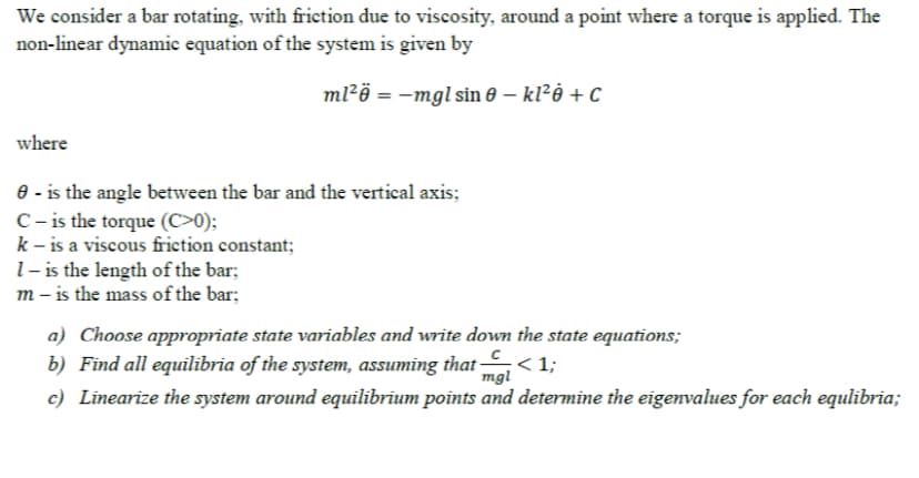 We consider a bar rotating, with friction due to viscosity, around a point where a torque is applied. The
non-linear dynamic equation of the system is given by
ml²ö = -mgl sin 0 – kl²ė + C
where
8 - is the angle between the bar and the vertical axis;
C- is the torque (C>0);
k – is a viscous friction constant;
l- is the length of the bar;
m – is the mass of the bar;
a) Choose appropriate state variables and write down the state equations;
b) Find all equilibria of the system, assuming that < 1;
c) Linearize the system around equilibrium points and determine the eigenvalues for each equlibria;
mgl
