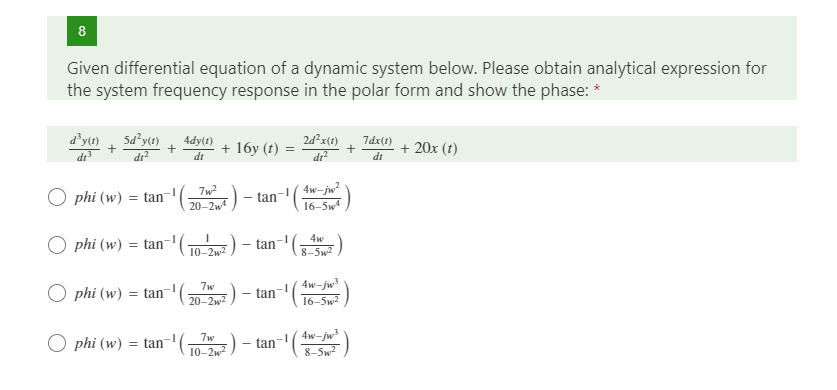 8
Given differential equation of a dynamic system below. Please obtain analytical expression for
the system frequency response in the polar form and show the phase: *
d'y(1)
dt
Sd²y(t)
dr?
4dy(t)
2d²x(1)
7dx(1)
+ 16y (t)
dt
+ 20x (t)
dt
tan-Aw-jw?
16-5w4
7w2
O phi (w) = tan
20-2w
phi (w) = tan-'( ) - tan- )
4w
8-5w2
4w-jw
phi (w) = tan-'( ) - tan-( )
7w
20-2w2
16-5w2
4w-jw
( ) - tan-" ()
7w
O phi (w)
= tan
10-2w) - tan
8-5w?
