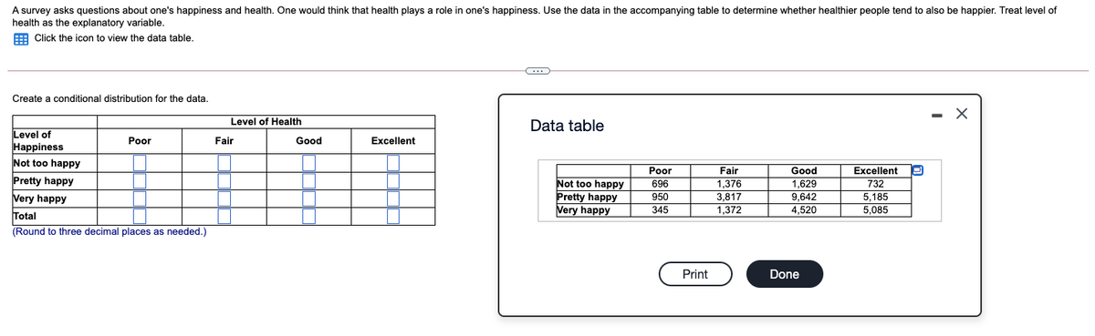 A survey asks questions about one's happiness and health. One would think that health plays a role in one's happiness. Use the data in the accompanying table to determine whether healthier people tend to also be happier. Treat level of
health as the explanatory variable.
E Click the icon to view the data table.
Create a conditional distribution for the data.
Level of Health
Data table
Level of
Happiness
Not too happy
Poor
Fair
Good
Excellent
Poor
Fair
Good
Excellent
Pretty happy
Not too happy
Pretty happy
Very happy
1,376
1,629
9,642
696
732
Very happy
950
3,817
5,185
345
1,372
4,520
5,085
Total
(Round to three decimal places as needed.)
Print
Done
