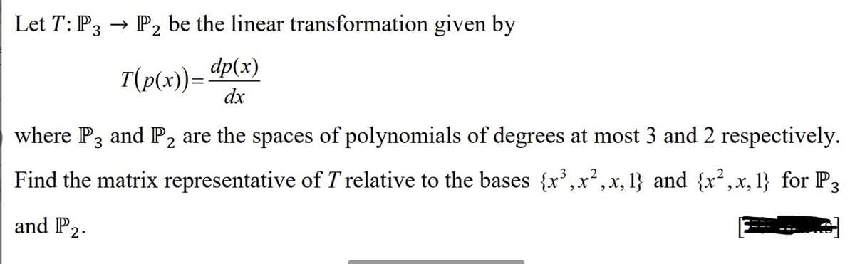 Let T: P3 → P₂ be the linear transformation given by
2
T(p(x))= dp(x)
dx
where P3 and P₂ are the spaces of polynomials of degrees at most 3 and 2 respectively.
2
2
Find the matrix representative of T relative to the bases {x³,x², x, 1} and {x², x, 1} for P3
and P2.