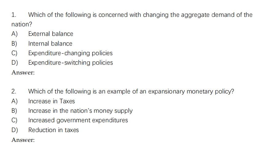 Which of the following is concerned with changing the aggregate demand of the
1.
nation?
A)
External balance
B)
Internal balance
C)
Expenditure-changing policies
D) Expenditure-switching policies
Answer:
2.
Which of the following is an example of an expansionary monetary policy?
Increase in Taxes
A)
B)
Increase in the nation's money supply
C)
Increased government expenditures
D) Reduction in taxes
Answer: