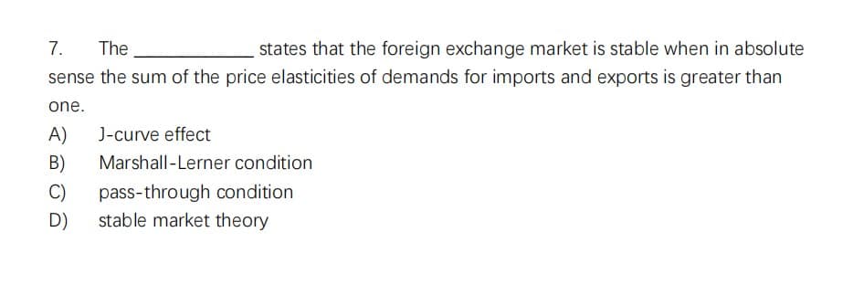 7.
The
states that the foreign exchange market is stable when in absolute
sense the sum of the price elasticities of demands for imports and exports is greater than
one.
A) J-curve effect
B) Marshall-Lerner condition
C) pass-through condition
stable market theory
D)