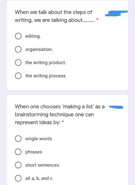 When we talk about the steps of
writing, we are talking about . *
editing.
organisation.
the writing product.
the writing process.
When one chooses 'making a list' as a
brainstorming technique one can
represent ideas by: *
single words
O phrases
short sentences
all a, b, and c
