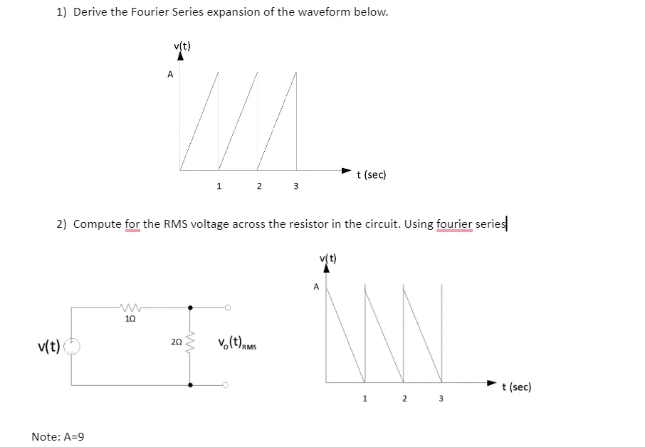 1) Derive the Fourier Series expansion of the waveform below.
v(t)
A
t (sec)
1.
2
2) Compute for the RMS voltage across the resistor in the circuit. Using fourier series
v(t)
A
10
v(t)
v.(t)ams
20
t (sec)
1
Note: A=9
3.
2.
