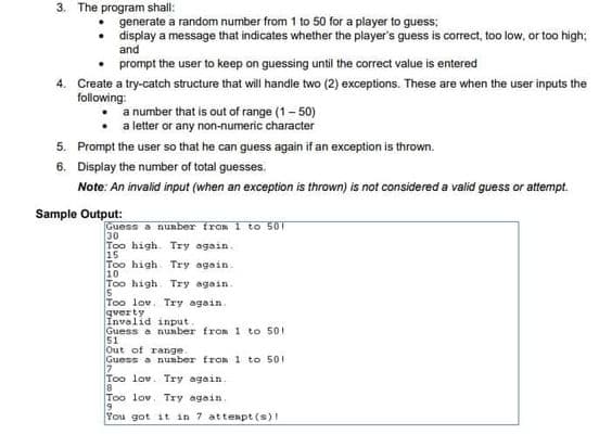 3. The program shall:
generate a random number from 1 to 50 for a player to guess;
• display a message that indicates whether the player's guess is correct, too low, or too high;
and
prompt the user to keep on guessing until the correct value is entered
4. Create a try-catch structure that will handle two (2) exceptions. These are when the user inputs the
following:
a number that is out of range (1- 50)
a letter or any non-numeric character
5. Prompt the user so that he can guess again if an exception is thrown.
6. Display the number of total guesses.
Note: An invalid input (when an exception is thrown) is not considered a valid guess or attempt.
Sample Output:
Guess a number from 1 to 501
30
Too high. Try again.
15
Too high. Try again.
10
Too high. Try again.
Too lov. Try again.
gverty
Invalid input.
Guess a nunber from 1 to 501
51
Out of range
Guess a nuaber from 1 to 501
Too lov. Try again.
8
Too lov. Try again.
You got it in 7 atteapt (s)!

