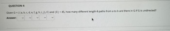 QUESTION 4
Given G-({a, b, c d, e t.g h, LJ), E ) and JE| -45, how many different length-8 paths from a to b are there in G if G is undirected?
Answer:
