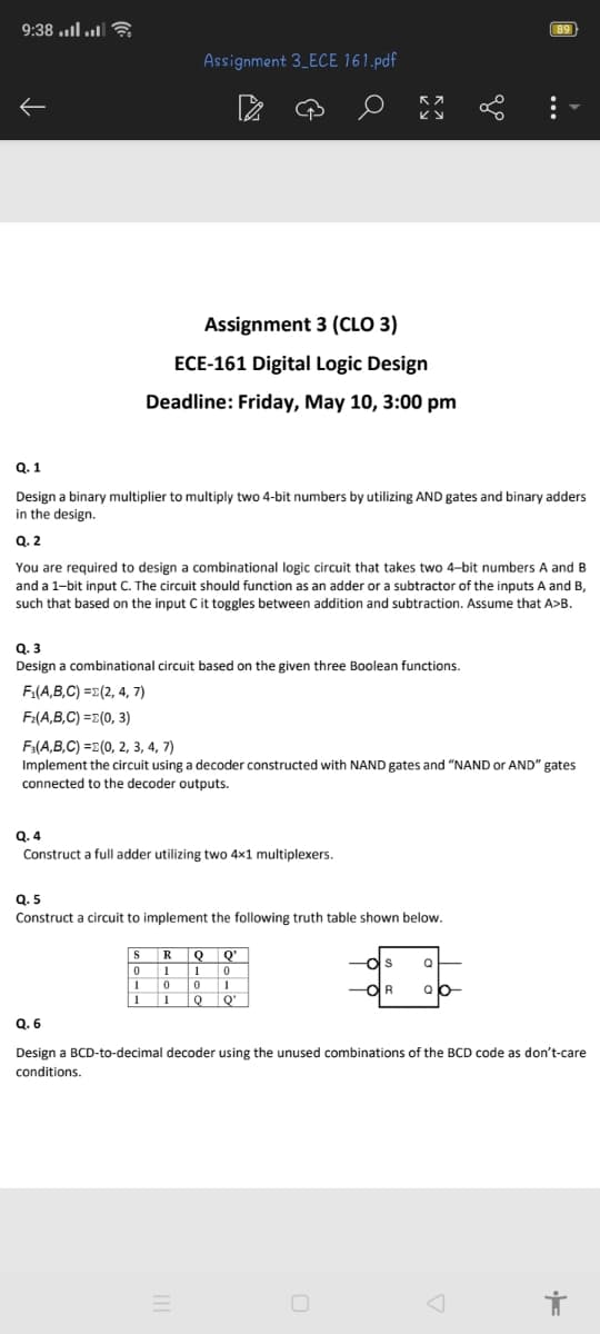 9:38....
89
Assignment 3_ECE 161.pdf
Assignment 3 (CLO 3)
ECE-161 Digital Logic Design
Deadline: Friday, May 10, 3:00 pm
Q.1
Design a binary multiplier to multiply two 4-bit numbers by utilizing AND gates and binary adders
in the design.
Q. 2
You are required to design a combinational logic circuit that takes two 4-bit numbers A and B
and a 1-bit input C. The circuit should function as an adder or a subtractor of the inputs A and B,
such that based on the input C it toggles between addition and subtraction. Assume that A>B.
Q.3
Design a combinational circuit based on the given three Boolean functions.
F₁(A,B,C)=(2, 4, 7)
F₂(A,B,C)=(0,3)
F3(A,B,C)=(0, 2, 3, 4, 7)
Implement the circuit using a decoder constructed with NAND gates and "NAND or AND" gates
connected to the decoder outputs.
Q.4
Construct a full adder utilizing two 4x1 multiplexers.
Q.5
Construct a circuit to implement the following truth table shown below.
SR
0 1
QQ'
1
0
1
0
0
1
1
1
Q
Q'
Q
용
Q.6
Design a BCD-to-decimal decoder using the unused combinations of the BCD code as don't-care
conditions.
=
A