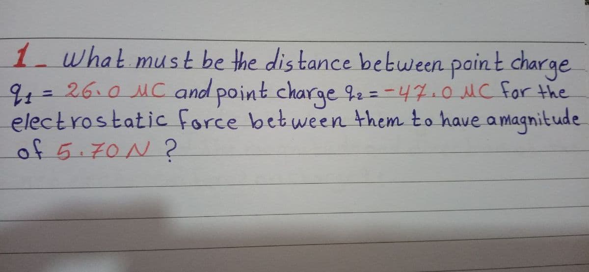 1 what must be the dis tance between paint charge
94=26.0 MC and point charge 92 = -47.0 MC for the
electrostatic force between them to have a magnitude
of 5.70N ?
%3D
