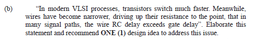 (b)
"In modern VLSI processes, transistors switch much faster. Meanwhile,
wires have become narrower, driving up their resistance to the point, that in
many signal paths, the wire RC delay exceeds gate delay". Elaborate this
statement and recommend ONE (1) design idea to address this issue.
