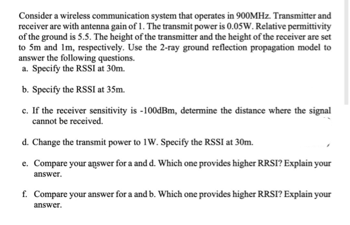 Consider a wireless communication system that operates in 900MHZ. Transmitter and
receiver are with antenna gain of 1. The transmit power is 0.05W. Relative permittivity
of the ground is 5.5. The height of the transmitter and the height of the receiver are set
to 5m and 1m, respectively. Use the 2-ray ground reflection propagation model to
answer the following questions.
a. Specify the RSSI at 30m.
b. Specify the RSSI at 35m.
c. If the receiver sensitivity is -100dBm, determine the distance where the signal
cannot be received.
d. Change the transmit power to 1W. Specify the RSSI at 30m.
e. Compare your aņswer for a and d. Which one provides higher RRSI? Explain your
answer.
f. Compare your answer for a and b. Which one provides higher RRSI? Explain your
answer.
