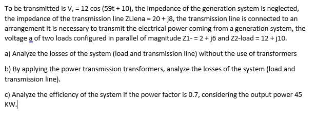 To be transmitted is V, = 12 cos (59t + 10), the impedance of the generation system is neglected,
the impedance of the transmission line ZLiena = 20 + j8, the transmission line is connected to an
arrangement It is necessary to transmit the electrical power coming from a generation system, the
voltage a of two loads configured in parallel of magnitude Z1- = 2 + j6 and Z2-load = 12 + j10.
a) Analyze the losses of the system (load and transmission line) without the use of transformers
b) By applying the power transmission transformers, analyze the losses of the system (load and
transmission line).
c) Analyze the efficiency of the system if the power factor is 0.7, considering the output power 45
KW.
