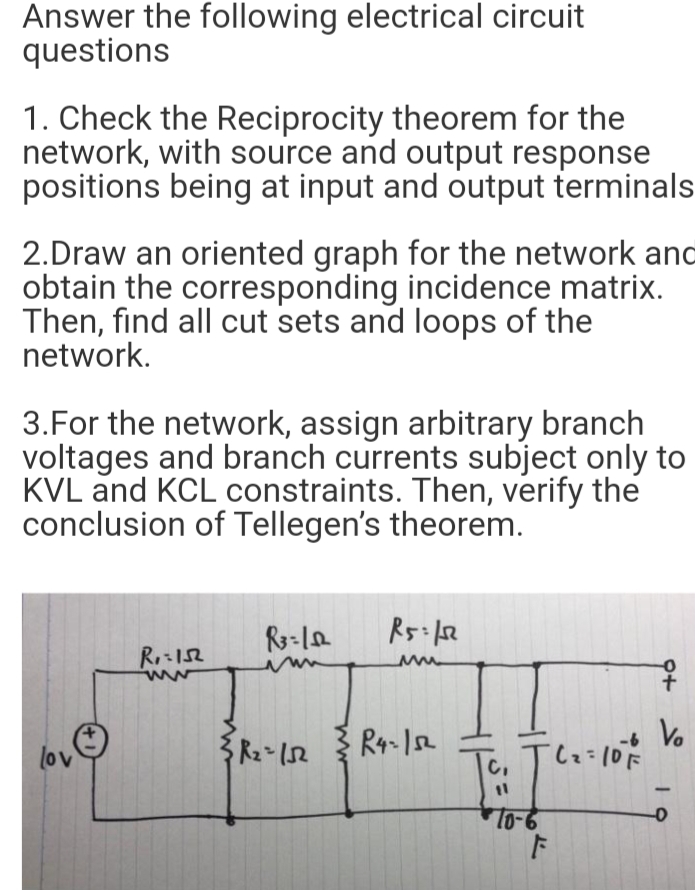 Answer the following electrical circuit
questions
1. Check the Reciprocity theorem for the
network, with source and output response
positions being at input and output terminals
2.Draw an oriented graph for the network and
obtain the corresponding incidence matrix.
Then, find all cut sets and loops of the
network.
3.For the network, assign arbitrary branch
voltages and branch currents subject only to
KVL and KCL constraints. Then, verify the
conclusion of Tellegen's theorem.
R2 152
R4-12
-6
lov
C,
lo-6
