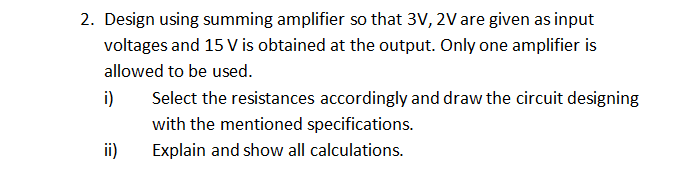2. Design using summing amplifier so that 3V, 2Vare given as input
voltages and 15 V is obtained at the output. Only one amplifier is
allowed to be used.
i)
Select the resistances accordingly and draw the circuit designing
with the mentioned specifications.
ii)
Explain and show all calculations.
