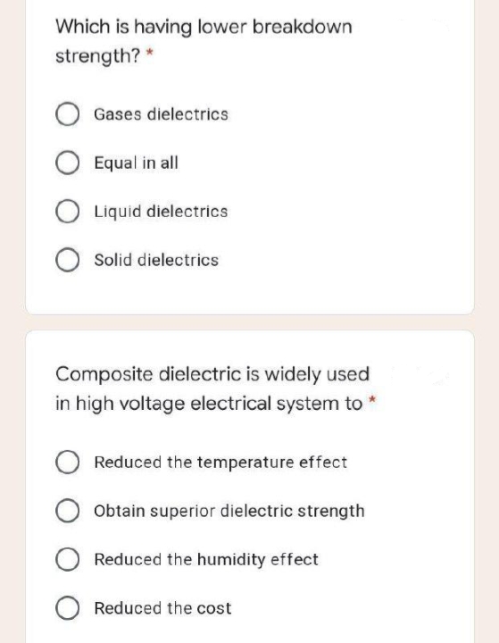 Which is having lower breakdown
strength? *
Gases dielectrics
Equal in all
O Liquid dielectrics
Solid dielectrics
Composite dielectric is widely used
in high voltage electrical system to *
Reduced the temperature effect
Obtain superior dielectric strength
Reduced the humidity effect
O Reduced the cost
