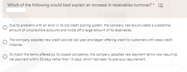 Which of the following would best explain an increase in receivables turnover? *
Due to problems with an error in its old credit scoring system, the company had accumulated a substantial
amount of uncollectible accounts and wrote off a large amount of its receivables.
The company adopted new credit policies last year and began offering credit to customers with weak credit
histories.
To match the terms offered by its closest competitor, the company adopted new payment terms now requiring
net payment within 30 days rather than 15 days, which had been its previous requirement.
