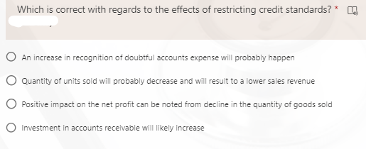 Which is correct with regards to the effects of restricting credit standards? * ,
O An increase in recognition of doubtful accounts expense will probably happen
O Quantity of units sold will probably decrease and will result to a lower sales revenue
O Positive impact on the net profit can be noted from decline in the quantity of goods sold
O Investment in accounts receivable will likely increase

