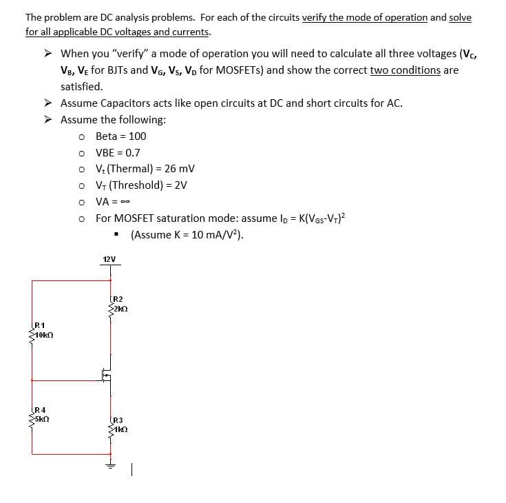 The problem are DC analysis problems. For each of the circuits verify the mode of operation and solve
for all applicable DC voltages and currents.
> When you "verify" a mode of operation you will need to calculate all three voltages (Vc,
V8, VE for BJTS and VG, Vs, Vo for MOSFETS) and show the correct two conditions are
satisfied.
> Assume Capacitors acts like open circuits at DC and short circuits for AC.
> Assume the following:
o Beta = 100
O VBE = 0.7
o V (Thermal) = 26 mV
o V (Threshold) = 2V
O VA = -
!!
For MOSFET saturation mode: assume Ip = K(VGs-Vr)?
(Assume K = 10 mA/V?).
12V
R2
>2kn
R1
10kn
R4
(R3
