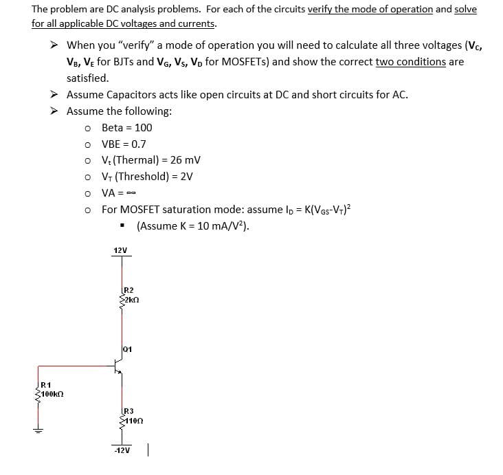 The problem are DC analysis problems. For each of the circuits verify the mode of operation and solve
for all applicable DC voltages and currents.
When you "verify" a mode of operation you will need to calculate all three voltages (Vc,
V8, Ve for BJTS and Vg, Vs, Vo for MOSFETS) and show the correct two conditions are
satisfied.
> Assume Capacitors acts like open circuits at DC and short circuits for AC.
> Assume the following:
o Beta = 100
O VBE = 0.7
o V: (Thermal) = 26 mV
o Vr (Threshold) = 2V
O VA = -
o For MOSFET saturation mode: assume l, = K(VGs-V+)?
• (Assume K = 10 mA/V?).
12V
R2
2kn
01
R1
100kn
R3
어10Ω
-12V
