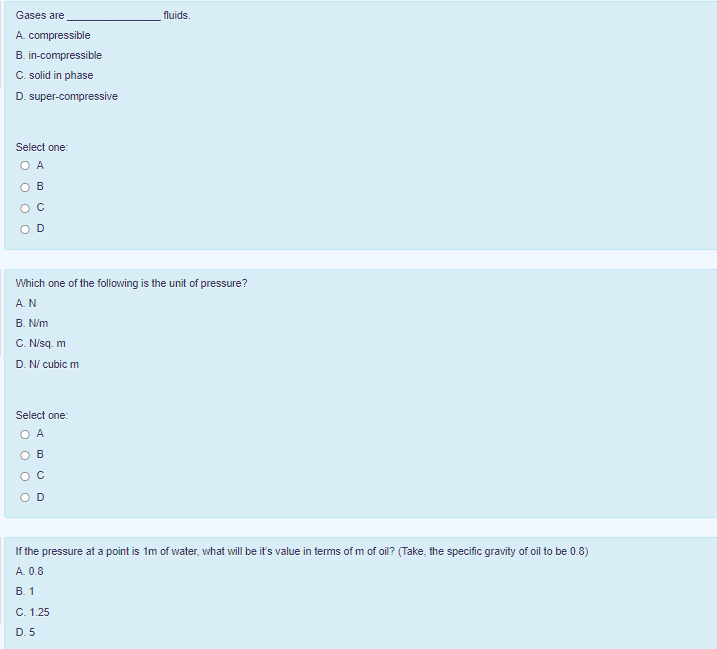 Gases are
fluids.
A. compressible
B. in-compressible
C. solid in phase
D. super-compressive
Select one:
O A
O B
OD
Which one of the following is the unit of pressure?
A.N
В. Nim
C. Nisq m
D. N/ cubic m
Select one:
O A
ов
OD
If the pressure at a point is 1m of water, what will be it's value in terms of m of oil? (Take, the specific gravity of oil to be 0.8)
A. 0.8
В. 1
C. 1.25
D. 5
