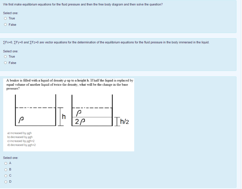 We first make equilibrium equations for the fluid pressure and then the free body diagram and then solve the question?
Select one:
O True
O False
ZFx=0, EFy=0 and EFz=0 are vector equations for the determination of the equilibrium equations for the fluid pressure in the body immersed in the liquid.
Select one:
O True
O False
A beaker is filled with a liquid of density p up to a height h. If half the liquid is replaced by
equal volume of another liquid of twice the density, what will be the change in the base
pressure?
"PA
h
Ih/2
a) increased by pgh
b) decreased by pgh
c) increased by pgh-2
d) decreased by pgh=2
Select one:
O A
O B
O C
