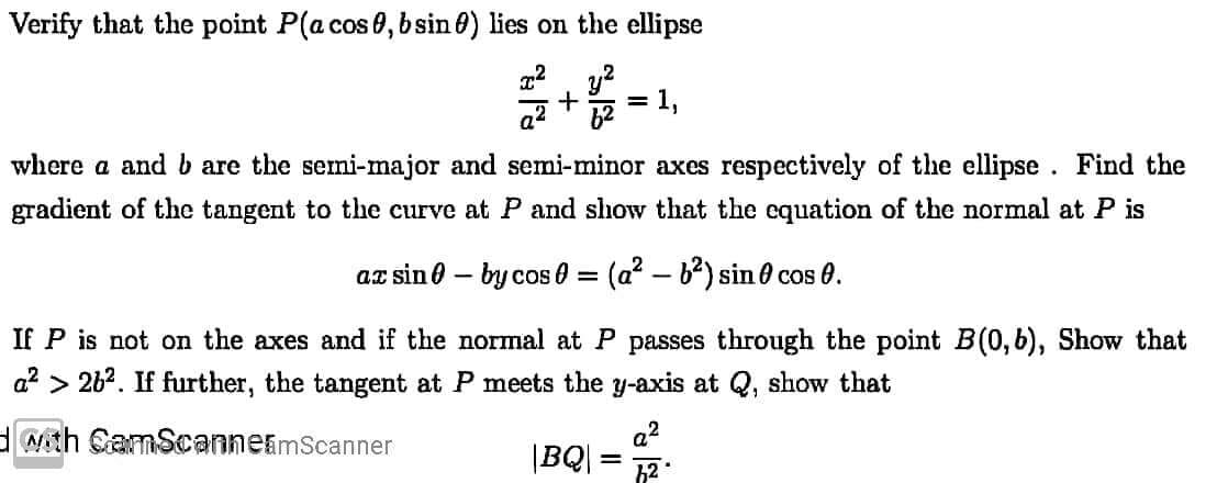 Verify that the point P(a cos 0, bsin 0) lies on the ellipse
1,
%3D
where a and b are the semi-major and semi-minor axes respectively of the ellipse. Find the
gradient of the tangent to the curve at P and show that the equation of the normal at P is
az sin 0 – by cos 0 = (a? – b2) sin 0 cos 0.
If P is not on the axes and if the normal at P passes through the point B(0,6), Show that
a? > 262. If further, the tangent at P meets the y-axis at Q, show that
Nth CamScannetmScanner
a?
|BQ| =
h2
