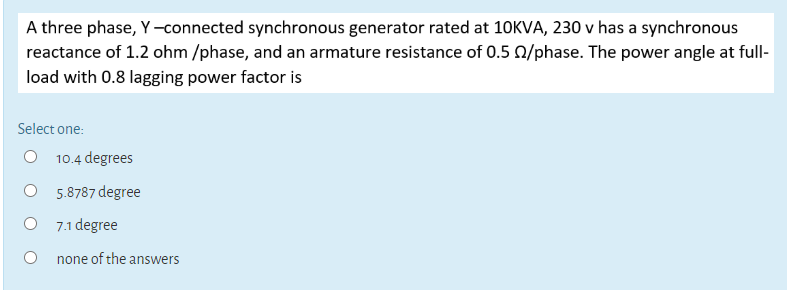 A three phase,
synchronous generator
ed at
reactance of 1.2 ohm /phase, and an armature resistance of 0.5
load with 0.8 lagging power factor is
