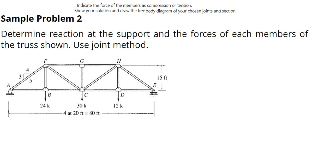 Indicate the force of the members as compression or tension.
Show your solution and draw the free body diagram of your chosen joints and section.
Sample Problem 2
Determine reaction at the support and the forces of each members of
the truss shown. Use joint method.
F
G
H
15 ft
ТА
B
24 k
30 k
4 at 20 ft = 80 ft
A
3
D
12 k
E