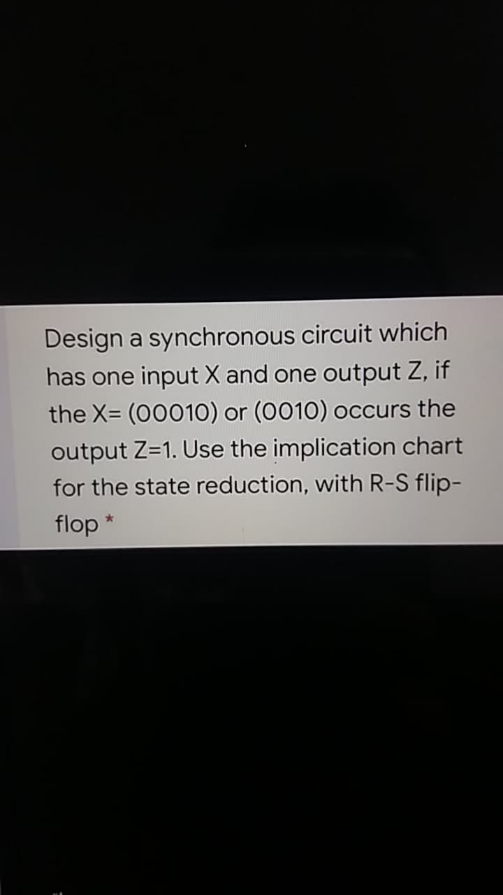 Design a synchronous circuit which
has one input X and one output Z, if
the X= (00010) or (0010) occurs the
output Z=1. Use the implication chart
for the state reduction, with R-S flip-
flop
