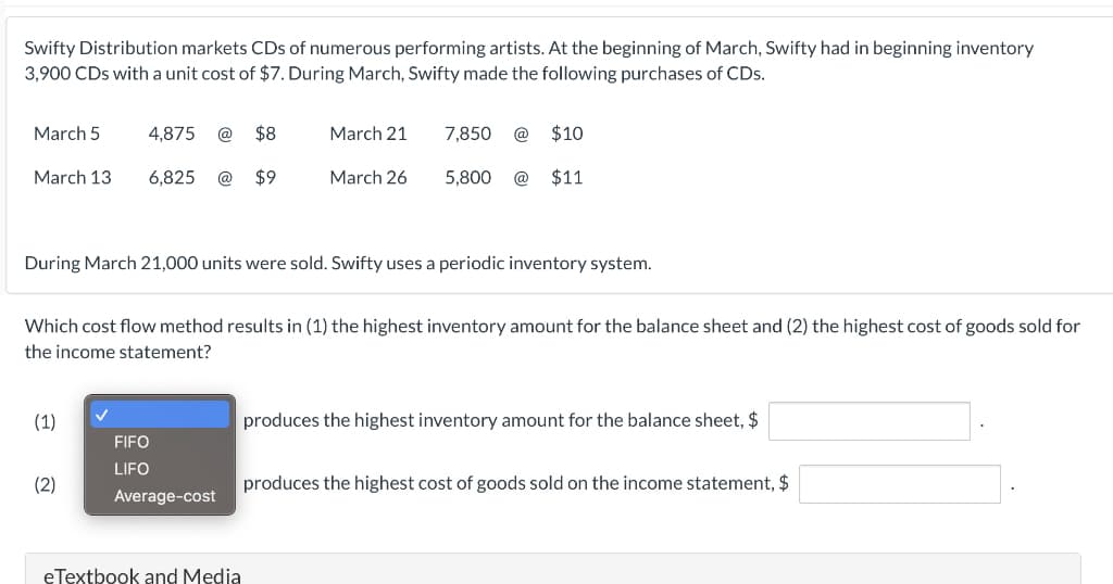 Swifty Distribution markets CDs of numerous performing artists. At the beginning of March, Swifty had in beginning inventory
3,900 CDs with a unit cost of $7. During March, Swifty made the following purchases of CDs.
March 5
March 13
(1)
4,875 @ $8
6,825 @ $9
(2)
During March 21,000 units were sold. Swifty uses a periodic inventory system.
✓
Which cost flow method results in (1) the highest inventory amount for the balance sheet and (2) the highest cost of goods sold for
the income statement?
FIFO
LIFO
March 21
Average-cost
March 26
eTextbook and Media
7,850
$10
5,800 @ $11
produces the highest inventory amount for the balance sheet, $
produces the highest cost of goods sold on the income statement, $