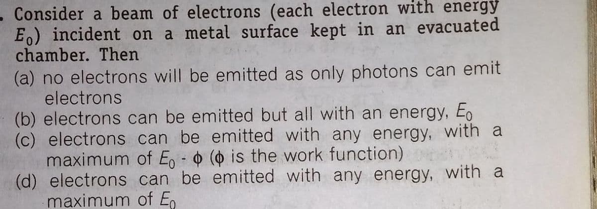 -Consider a beam of electrons (each electron with energy
E.) incident on a metal surface kept in an evacuated
chamber. Then
(a) no electrons will be emitted as only photons can emit
electrons
(b) electrons can be emitted but all with an energy, Eo
(c) electrons can be emitted with any energy, with a
maximum of En - o ( is the work function)
(d) electrons can be emitted with any energy, with a
maximum of E.
