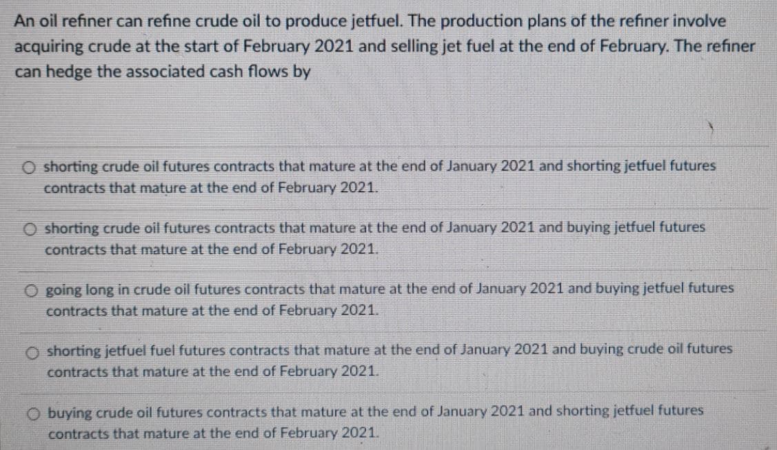An oil refiner can refine crude oil to produce jetfuel. The production plans of the refiner involve
acquiring crude at the start of February 2021 and selling jet fuel at the end of February. The refiner
can hedge the associated cash flows by
O shorting crude oil futures contracts that mature at the end of January 2021 and shorting jetfuel futures
contracts that mature at the end of February 2021.
O shorting crude oil futures contracts that mature at the end of January 2021 and buying jetfuel futures
contracts that mature at the end of February 2021.
O going long in crude oil futures contracts that mature at the end of January 2021 and buying jetfuel futures
contracts that mature at the end of February 2021.
O shorting jetfuel fuel futures contracts that mature at the end of January 2021 and buying crude oil futures
contracts that mature at the end of February 2021.
O buying crude oil futures contracts that mature at the end of January 2021 and shorting jetfuel futures
contracts that mature at the end of February 2021.
