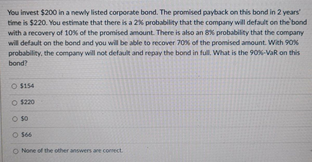 You invest $200 in a newly listed corporate bond. The promised payback on this bond in 2 years'
time is $220. You estimate that there is a 2% probability that the company will default on the bond
with a recovery of 10% of the promised amount. There is also an 8% probability that the company
will default on the bond and you will be able to recover 70% of the promised amount. With 90%
probability, the company will not default and repay the bond in full. What is the 90%-VaR on this
bond?
$154
O $220
O $0
$66
None of the other answers are correct.
