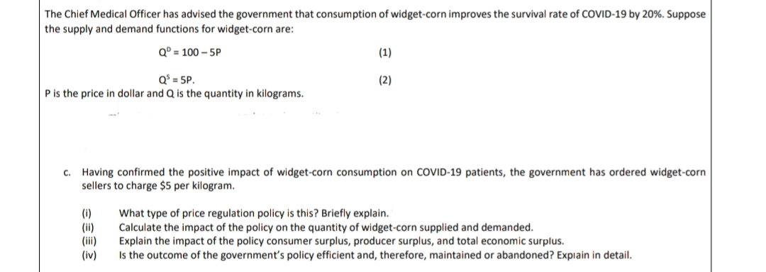 The Chief Medical Officer has advised the government that consumption of widget-corn improves the survival rate of COVID-19 by 20%. Suppose
the supply and demand functions for widget-corn are:
Q° = 100 - 5P
(1)
Q$ = 5P.
Pis the price in dollar and Q is the quantity in kilograms.
(2)
c. Having confirmed the positive impact of widget-corn consumption on COVID-19 patients, the government has ordered widget-corn
sellers to charge $5 per kilogram.
(i)
(ii)
(iii)
(iv)
What type of price regulation policy is this? Briefly explain.
Calculate the impact of the policy on the quantity of widget-corn supplied and demanded.
Explain the impact of the policy consumer surplus, producer surplus, and total economic surplus.
Is the outcome of the government's policy efficient and, therefore, maintained or abandoned? Expiain in detail.
