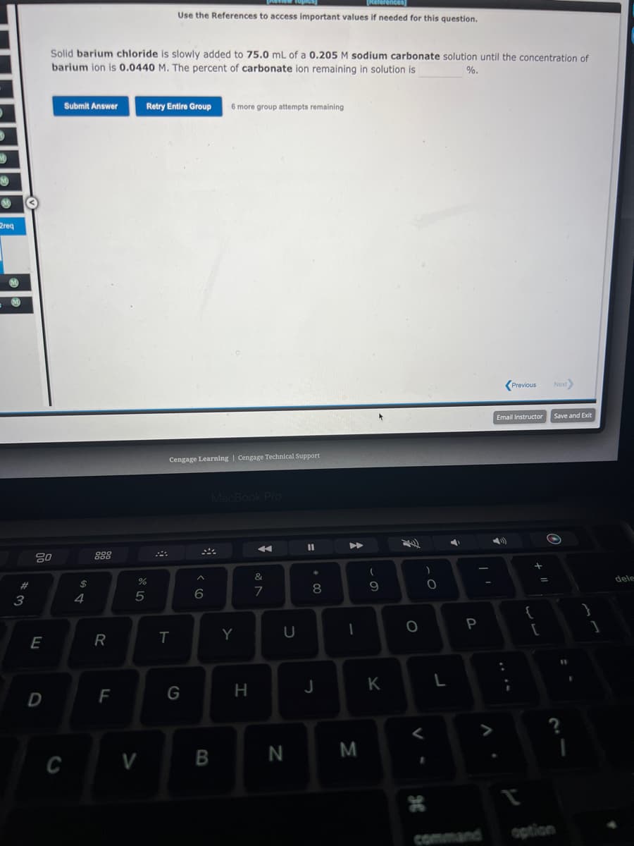 M
req
M
#3
80
E
D
Solid barium chloride is slowly added to 75.0 mL of a 0.205 M sodium carbonate solution until the concentration of
barium ion is 0.0440 M. The percent of carbonate ion remaining in solution is
%.
Submit Answer
C
$
4
000
888
R
F
%
5
V
[References
Use the References to access important values if needed for this question.
Retry Entire Group
T
Cengage Learning | Cengage Technical Support
G
6
6 more group attempts remaining
MacBook Pro
B
Y
H
&
7
U
N
11
*
+00
8
J
1
M
(
-
9
K
O
)
0
I
2
L
P
command
Previous
Email Instructor
{
+ 11
[
Next
Save and Exit
27
option
?
1
]
dele