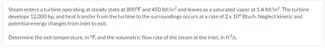 Steam enters a turbine operating at steady state at 800°F and 450 Ibf/in? and leaves as a saturated vapor at 1.4 Ibf/in?. The turbine
develops 12,000 hp, and heat transfer from the turbine to the surroundings occurs at a rate of 2 x 106 Btu/h. Neglect kinetic and
potential energy changes from inlet to exit.
Determine the exit temperature, in °F, and the volumetric flow rate of the steam at the inlet, in ft/s.
