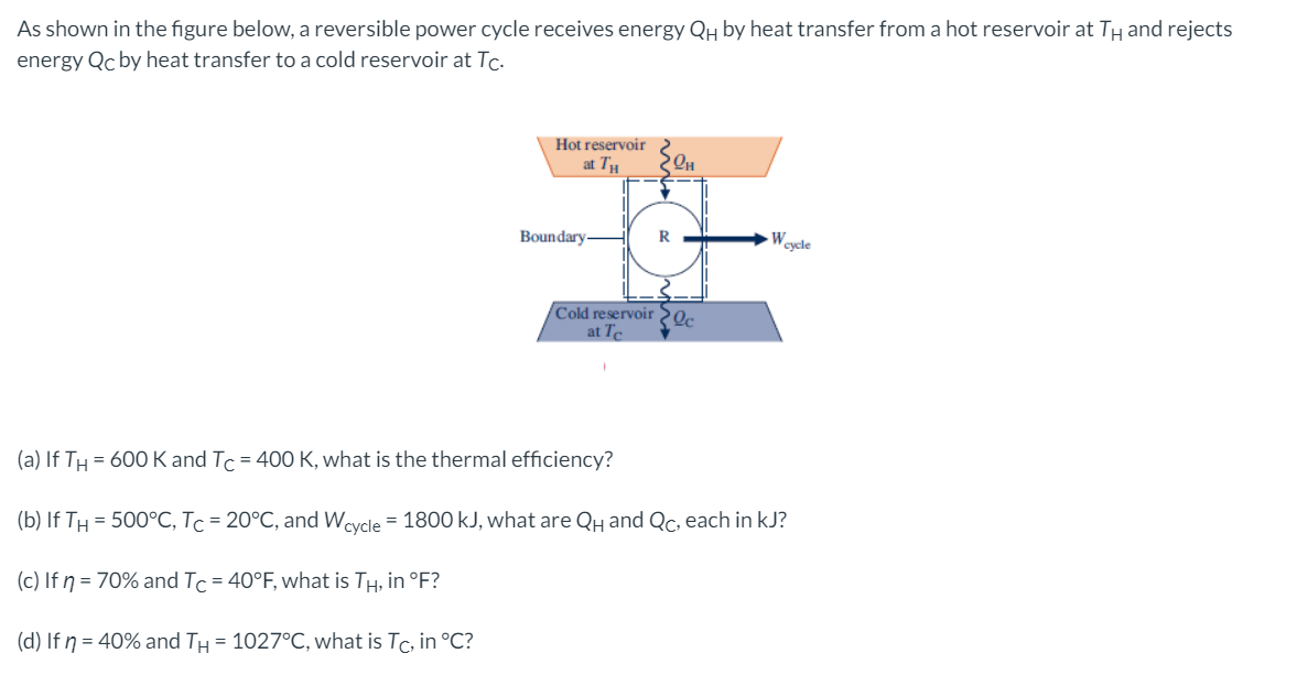 As shown in the figure below, a reversible power cycle receives energy QH by heat transfer from a hot reservoir at TH and rejects
energy Qc by heat transfer to a cold reservoir at Tc.
Hot reservoir
at T
OH
Boundary
Weyde
Cold reservoir c
at Te
(a) If TH = 600 Kand Tc = 400 K, what is the thermal efficiency?
(b) If TH = 500°C, Tc = 20°C, and Weycle = 1800 kJ, what are QH and Qc, each in kJ?
(c) If ŋ = 70% and Tc = 40°F, what is TH, in °F?
(d) If n = 40% and TH = 1027°C, what is Tc, in °C?
