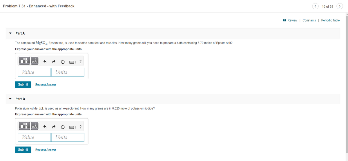Problem 7.31 - Enhanced - with Feedback
16 of 33
I Review | Constants | Periodic Table
Part A
The compound MgSO,, Epsom salt, is used to soothe sore feet and muscles. How many grams will you need to prepare a bath containing 5.70 moles of Epsom salt?
Express your answer with the appropriate units.
НА
圖]?
Value
Units
Submit
Request Answer
Part B
Potassium iodide, KI, is used as an expectorant. How many grams are in 0.525 mole of potassium iodide?
Express your answer with the appropriate units.
µA
?
Value
Units
Submit
Request Answer
