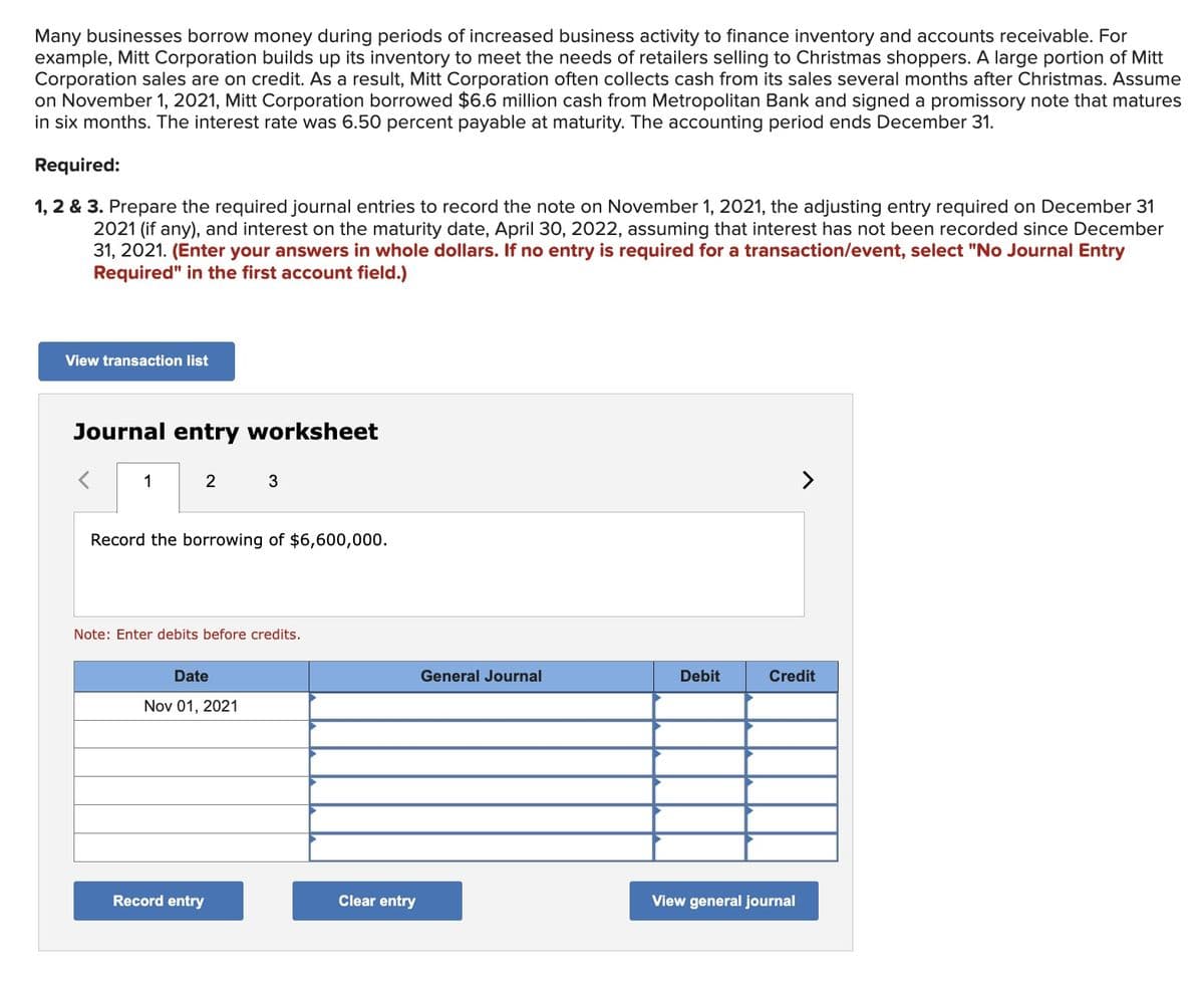 Many businesses borrow money during periods of increased business activity to finance inventory and accounts receivable. For
example, Mitt Corporation builds up its inventory to meet the needs of retailers selling to Christmas shoppers. A large portion of Mitt
Corporation sales are on credit. As a result, Mitt Corporation often collects cash from its sales several months after Christmas. Assume
on November 1, 2021, Mitt Corporation borrowed $6.6 million cash from Metropolitan Bank and signed a promissory note that matures
in six months. The interest rate was 6.50 percent payable at maturity. The accounting period ends December 31.
Required:
1, 2 & 3. Prepare the required journal entries to record the note on November 1, 2021, the adjusting entry required on December 31
2021 (if any), and interest on the maturity date, April 30, 2022, assuming that interest has not been recorded since December
31, 2021. (Enter your answers in whole dollars. If no entry is required for a transaction/event, select "No Journal Entry
Required" in the first account field.)
View transaction list
Journal entry worksheet
1
2
3
Record the borrowing of $6,600,000.
Note: Enter debits before credits.
Date
Nov 01, 2021
>
General Journal
Debit
Credit
Record entry
Clear entry
View general journal