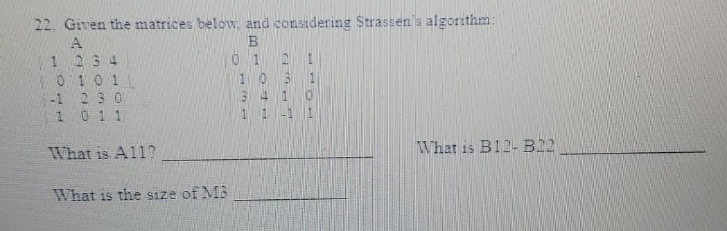 22. Given the matrices below, and considering Strassen's algorithm:
B
1
2 3 4
01
D
1
1 0 1
1
0 3
230
3
4
1
1
0 1 1
1
1
-1
What is A117
What is the size of MB
0
-1
1
0
1
What is B12-B22