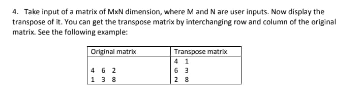 4. Take input of a matrix of MxN dimension, where M and N are user inputs. Now display the
transpose of it. You can get the transpose matrix by interchanging row and column of the original
matrix. See the following example:
Original matrix
Transpose matrix
4 1
462
6 3
138
28